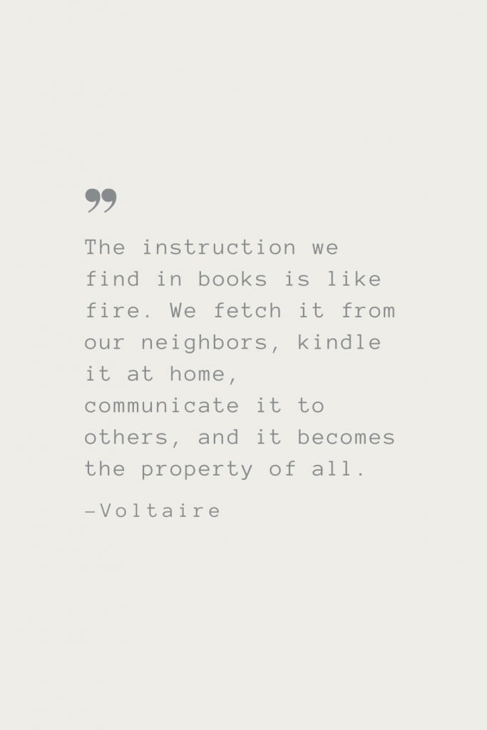 The instruction we find in books is like fire. We fetch it from our neighbors, kindle it at home, communicate it to others, and it becomes the property of all. –Voltaire