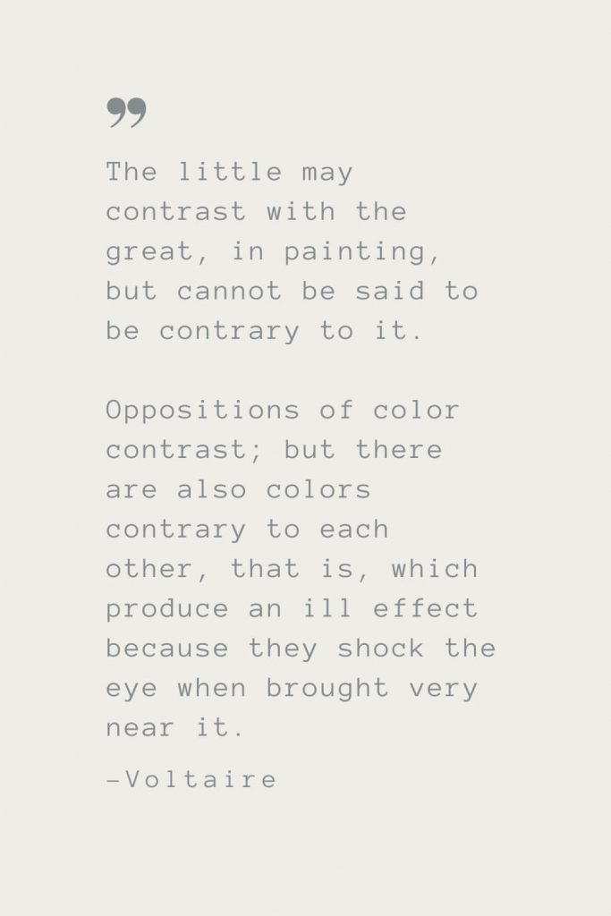 The little may contrast with the great, in painting, but cannot be said to be contrary to it. Oppositions of color contrast; but there are also colors contrary to each other, that is, which produce an ill effect because they shock the eye when brought very near it. –Voltaire