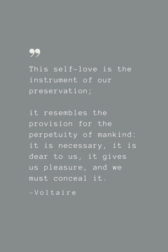 This self-love is the instrument of our preservation; it resembles the provision for the perpetuity of mankind: it is necessary, it is dear to us, it gives us pleasure, and we must conceal it. –Voltaire
