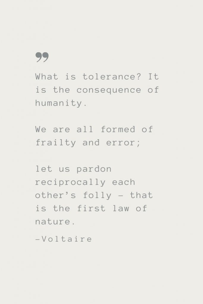 What is tolerance? It is the consequence of humanity. We are all formed of frailty and error; let us pardon reciprocally each other’s folly – that is the first law of nature. –Voltaire