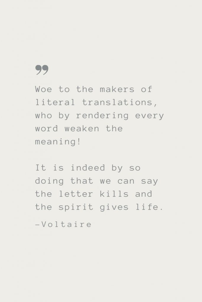 Woe to the makers of literal translations, who by rendering every word weaken the meaning! It is indeed by so doing that we can say the letter kills and the spirit gives life. –Voltaire
