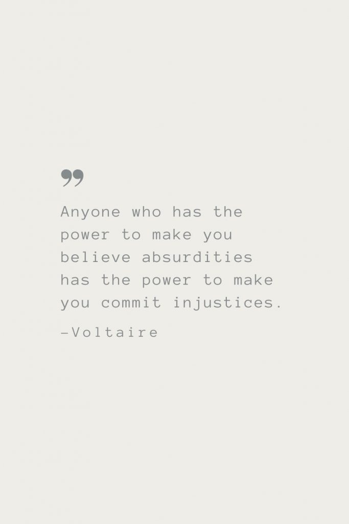 Anyone who has the power to make you believe absurdities has the power to make you commit injustices. –Voltaire
