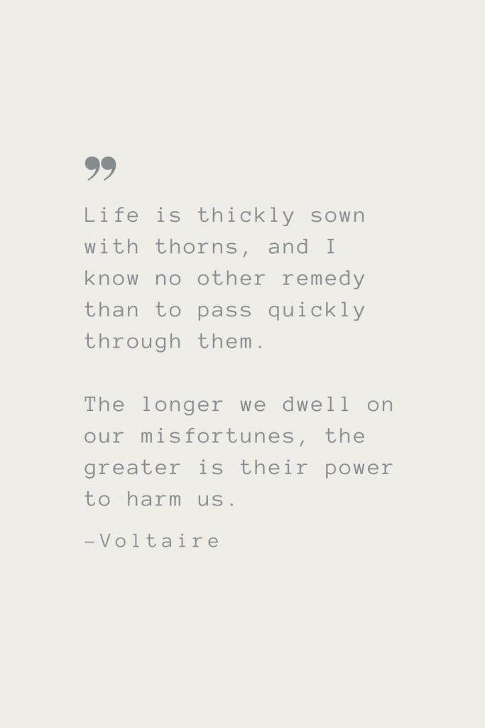 Life is thickly sown with thorns, and I know no other remedy than to pass quickly through them. The longer we dwell on our misfortunes, the greater is their power to harm us. –Voltaire
